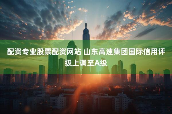 配资专业股票配资网站 山东高速集团国际信用评级上调至A级