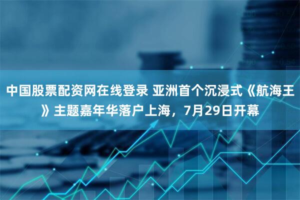 中国股票配资网在线登录 亚洲首个沉浸式《航海王》主题嘉年华落户上海，7月29日开幕