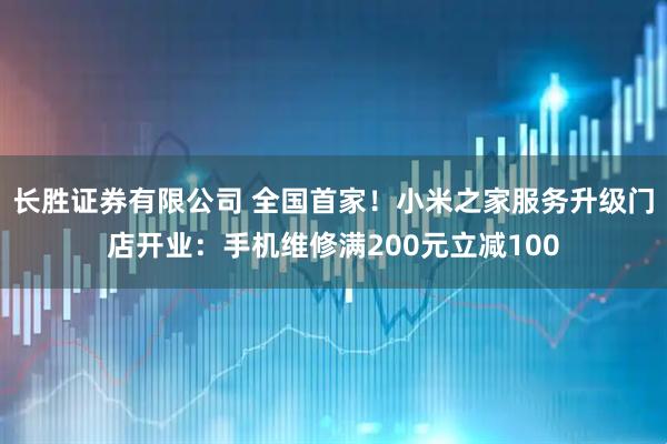 长胜证券有限公司 全国首家！小米之家服务升级门店开业：手机维修满200元立减100