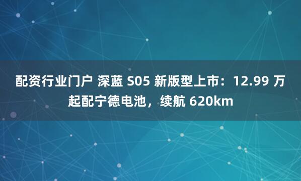 配资行业门户 深蓝 S05 新版型上市：12.99 万起配宁德电池，续航 620km