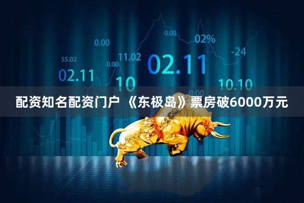 配资知名配资门户 《东极岛》票房破6000万元
