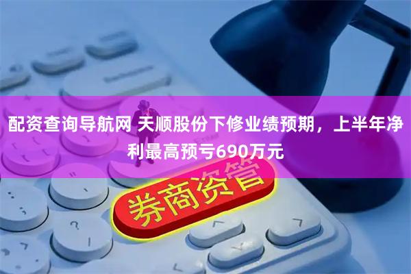 配资查询导航网 天顺股份下修业绩预期，上半年净利最高预亏690万元