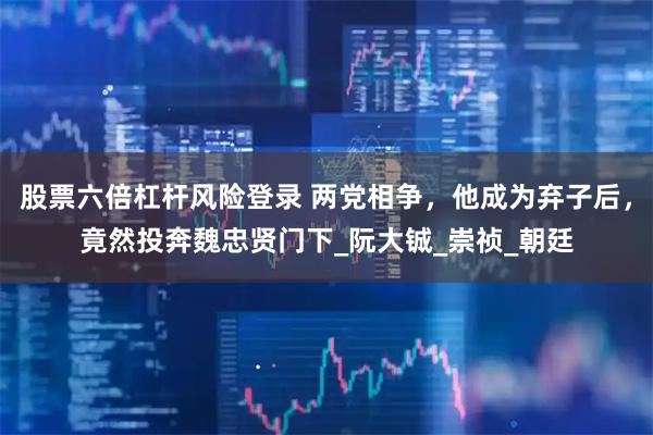 股票六倍杠杆风险登录 两党相争，他成为弃子后，竟然投奔魏忠贤门下_阮大铖_崇祯_朝廷