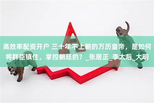 高效率配资开户 三十年不上朝的万历皇帝，是如何将群臣镇住，掌控朝廷的？_张居正_李太后_大明