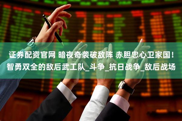 证券配资官网 暗夜奇袭破敌阵 赤胆忠心卫家国！智勇双全的敌后武工队_斗争_抗日战争_敌后战场