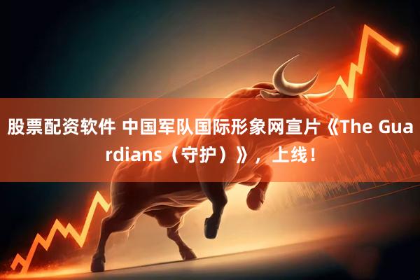 股票配资软件 中国军队国际形象网宣片《The Guardians（守护）》，上线！