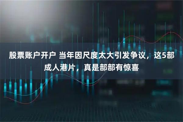 股票账户开户 当年因尺度太大引发争议，这5部成人港片，真是部部有惊喜