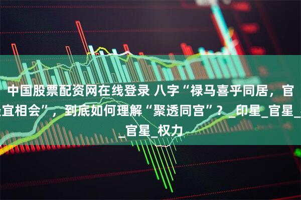 中国股票配资网在线登录 八字“禄马喜乎同居，官印最宜相会”，到底如何理解“聚透同宫”？_印星_官星_权力
