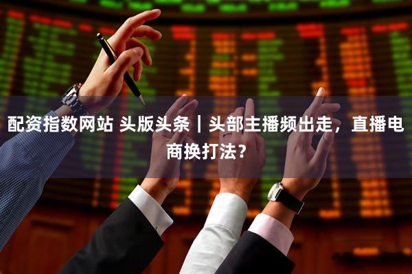 配资指数网站 头版头条｜头部主播频出走，直播电商换打法？