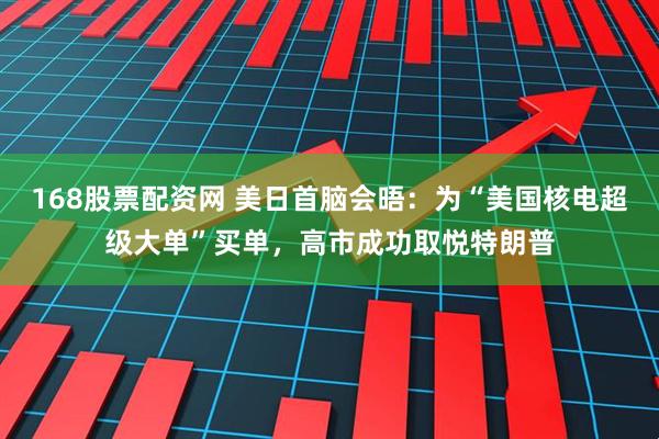 168股票配资网 美日首脑会晤:为“美国核电超级大单”买单,高市成功取悦特朗普