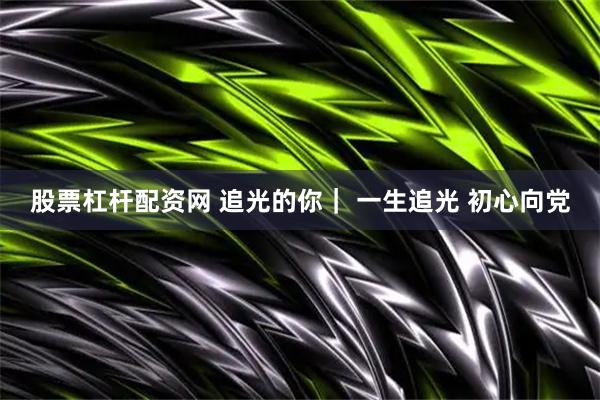 股票杠杆配资网 追光的你｜ 一生追光 初心向党