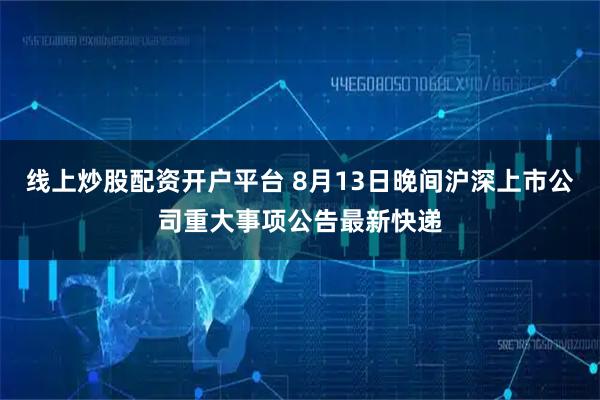线上炒股配资开户平台 8月13日晚间沪深上市公司重大事项公告最新快递